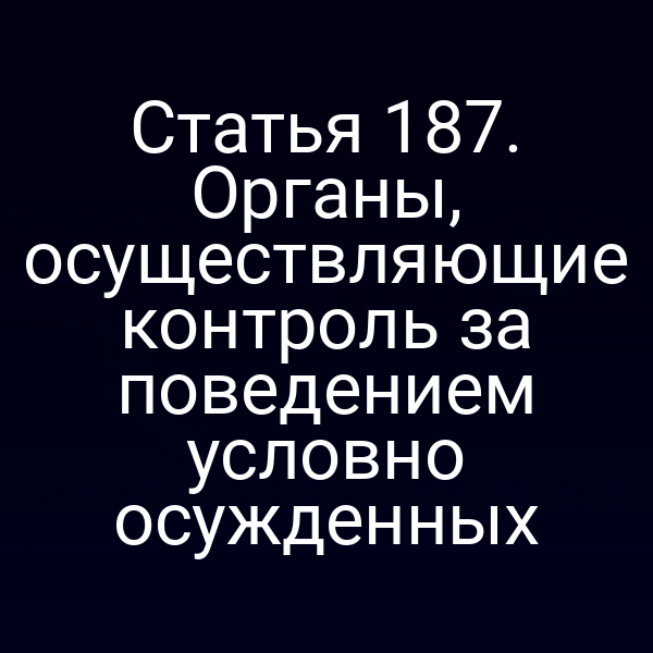 Статья 187. Органы, осуществляющие контроль за поведением условно осужденных