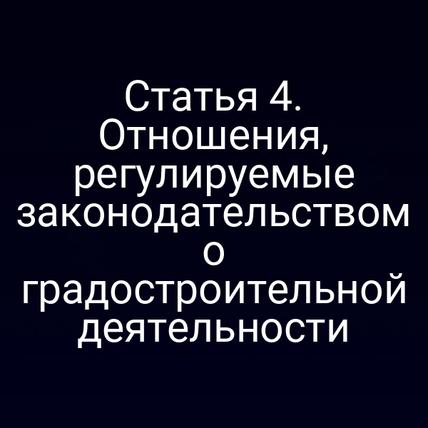 Статья 4. Отношения, регулируемые законодательством о градостроительной деятельности