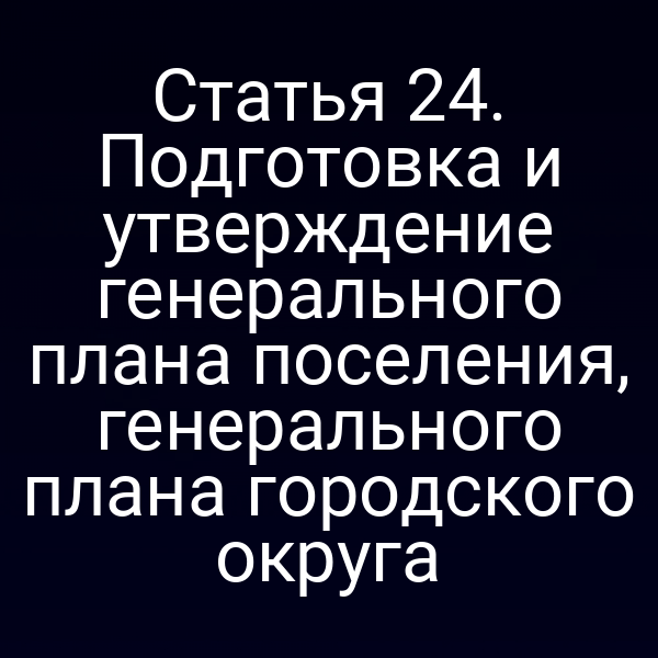 Статья 24. Подготовка и утверждение генерального плана поселения, генерального плана городского округа