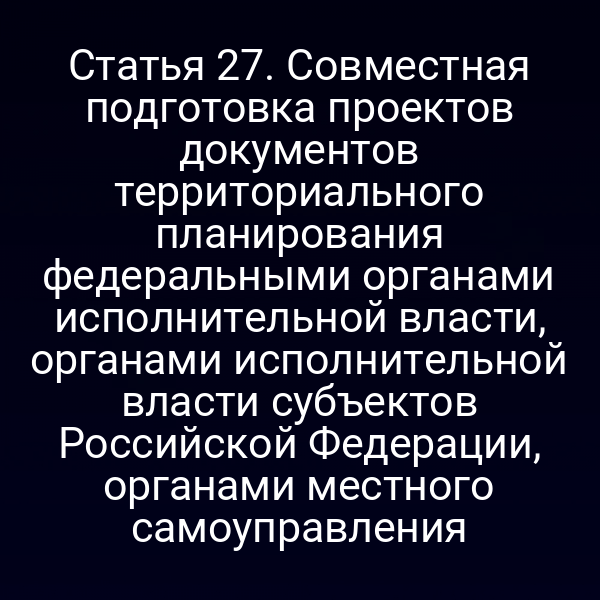 Статья 27. Совместная подготовка проектов документов территориального планирования федеральными органами исполнительной власти, органами исполнительной власти субъектов Российской Федерации, органами местного самоуправления