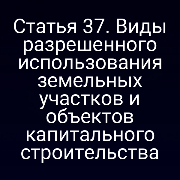 Статья 37. Виды разрешенного использования земельных участков и объектов капитального строительства