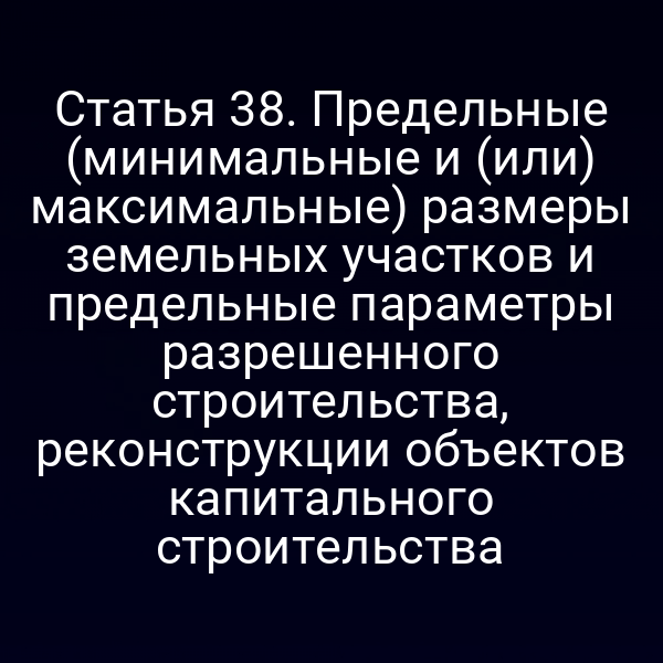 Статья 38. Предельные (минимальные и (или) максимальные) размеры земельных участков и предельные параметры разрешенного строительства, реконструкции объектов капитального строительства