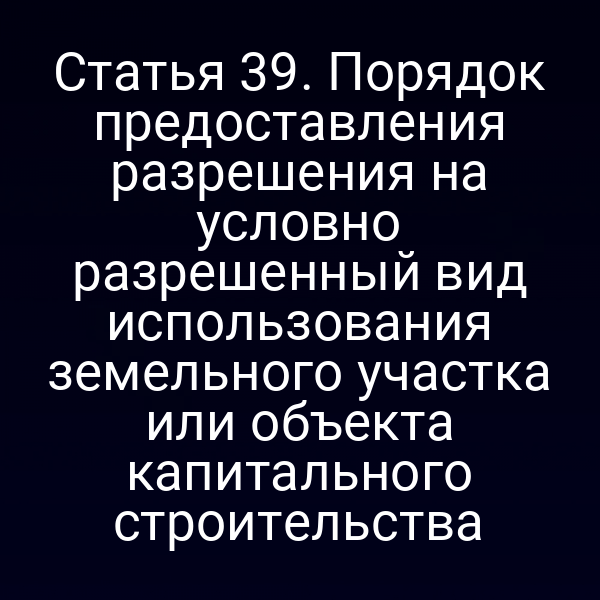 Статья 39. Порядок предоставления разрешения на условно разрешенный вид использования земельного участка или объекта капитального строительства