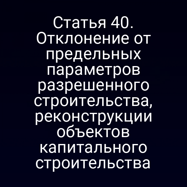 Статья 40. Отклонение от предельных параметров разрешенного строительства, реконструкции объектов капитального строительства