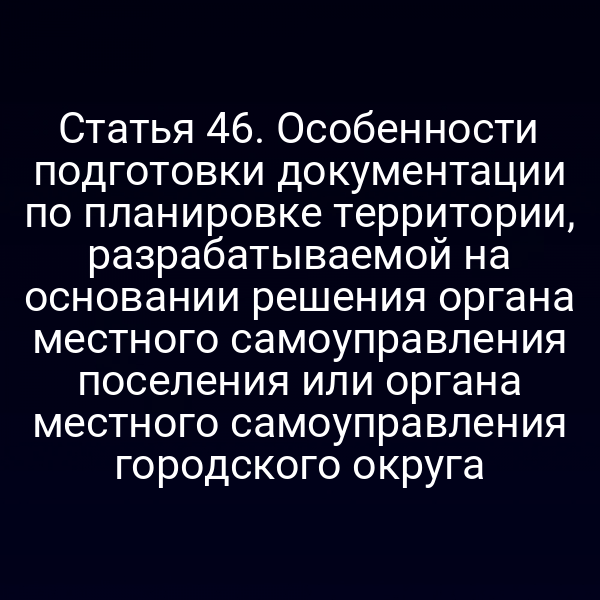 Статья 46. Особенности подготовки документации по планировке территории, разрабатываемой на основании решения органа местного самоуправления поселения или органа местного самоуправления городского округа
