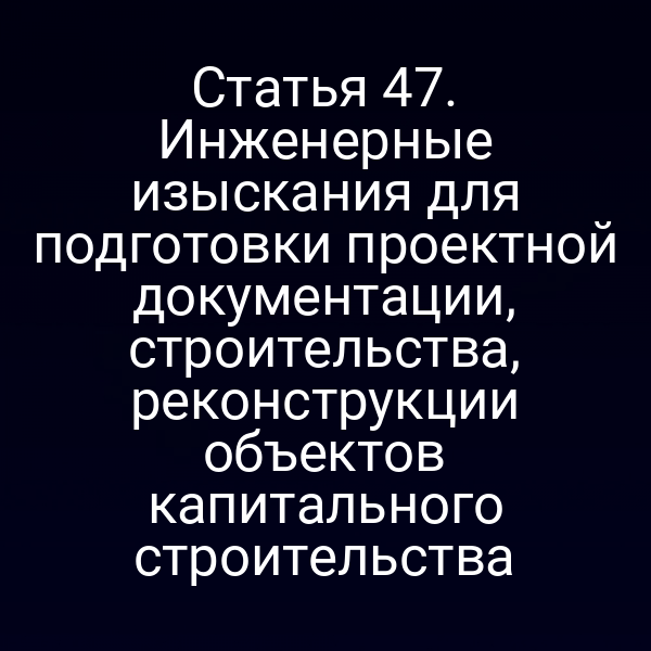 Статья 47. Инженерные изыскания для подготовки проектной документации, строительства, реконструкции объектов капитального строительства