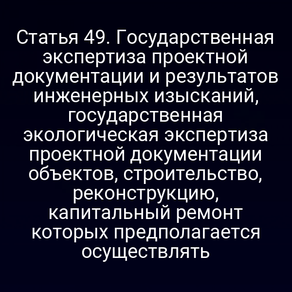 Статья 49. Государственная экспертиза проектной документации и результатов инженерных изысканий, государственная экологическая экспертиза проектной документации объектов, строительство, реконструкцию, капитальный ремонт которых предполагается осуществлять