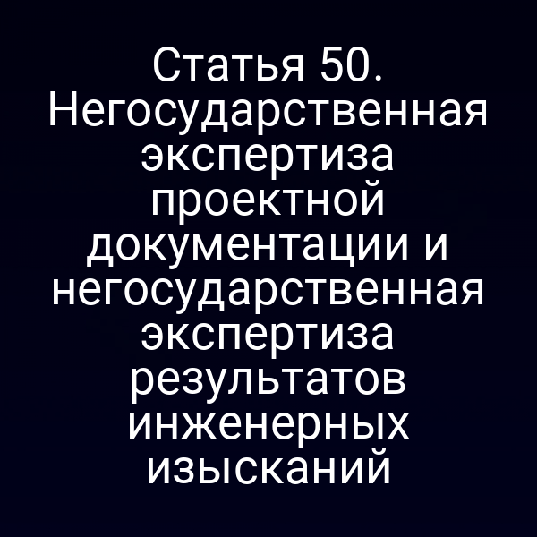 Статья 50. Негосударственная экспертиза проектной документации и негосударственная экспертиза результатов инженерных изысканий