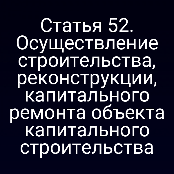Статья 52. Осуществление строительства, реконструкции, капитального ремонта объекта капитального строительства