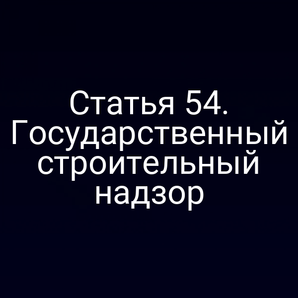 Статья 54. Государственный строительный надзор