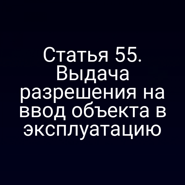 Статья 55. Выдача разрешения на ввод объекта в эксплуатацию