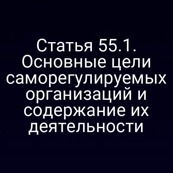 Статья 55.1. Основные цели саморегулируемых организаций и содержание их деятельности