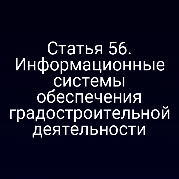 Статья 56. Информационные системы обеспечения градостроительной деятельности
