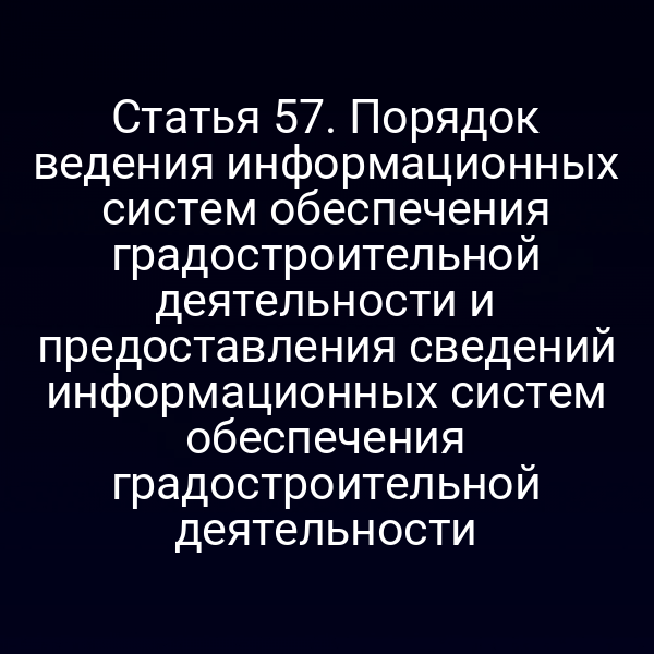 Статья 57. Порядок ведения информационных систем обеспечения градостроительной деятельности и предоставления сведений информационных систем обеспечения градостроительной деятельности
