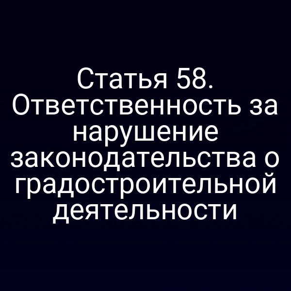 Статья 58. Ответственность за нарушение законодательства о градостроительной деятельности