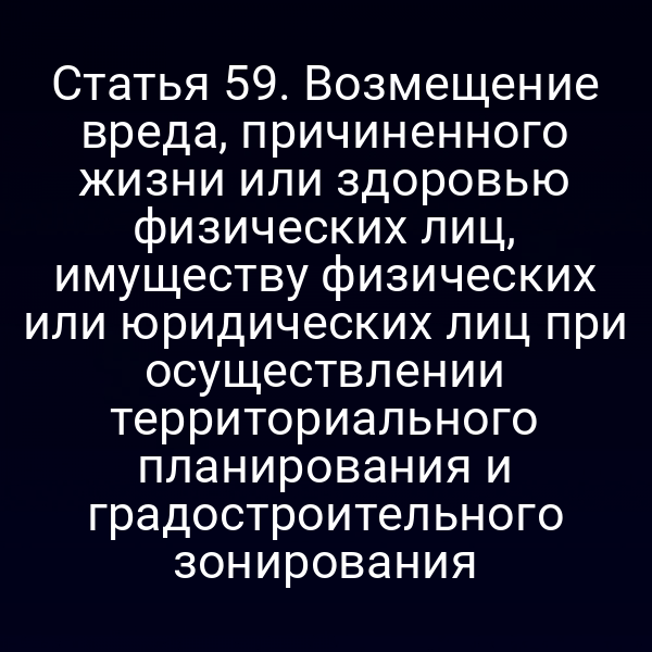Статья 59. Возмещение вреда, причиненного жизни или здоровью физических лиц, имуществу физических или юридических лиц при осуществлении территориального планирования и градостроительного зонирования