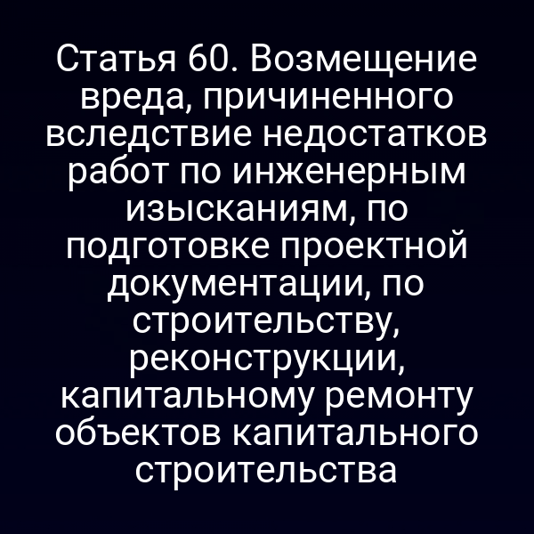 Статья 60. Возмещение вреда, причиненного вследствие недостатков работ по инженерным изысканиям, по подготовке проектной документации, по строительству, реконструкции, капитальному ремонту объектов капитального строительства