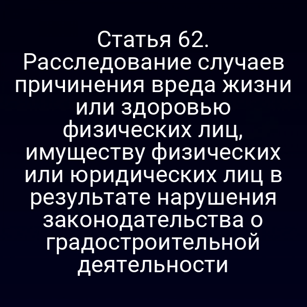 Статья 62. Расследование случаев причинения вреда жизни или здоровью физических лиц, имуществу физических или юридических лиц в результате нарушения законодательства о градостроительной деятельности