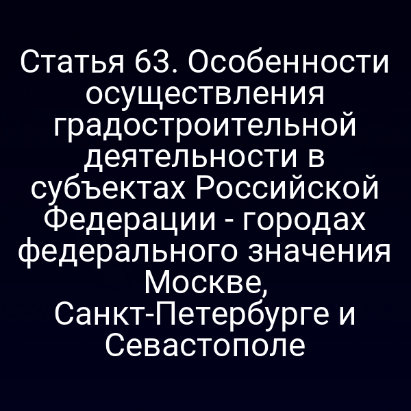 Статья 63. Особенности осуществления градостроительной деятельности в субъектах Российской Федерации - городах федерального значения Москве, Санкт-Петербурге и Севастополе
