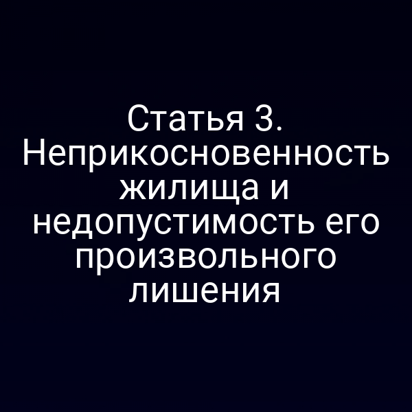 Статья 3. Неприкосновенность жилища и недопустимость его произвольного лишения