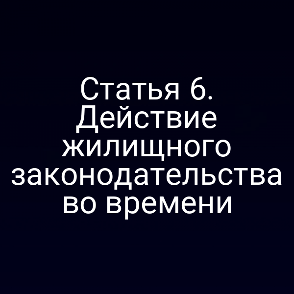 Статья 6. Действие жилищного законодательства во времени