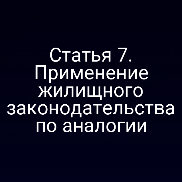 Статья 7. Применение жилищного законодательства по аналогии