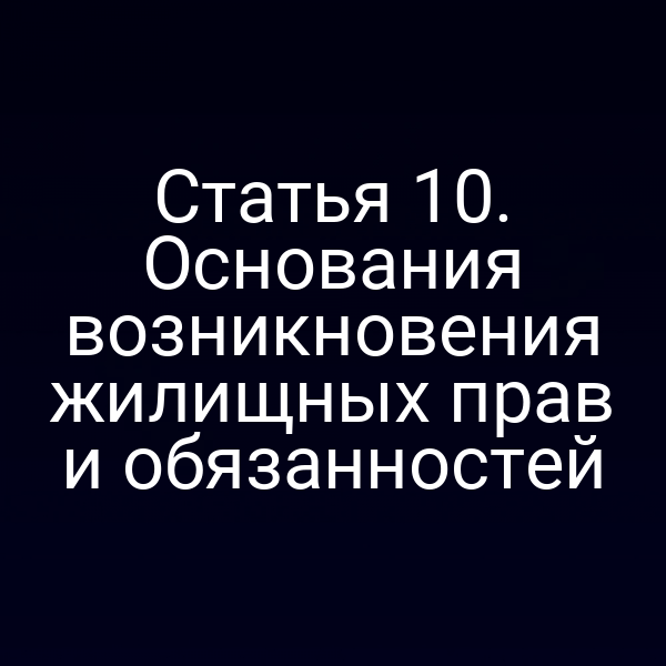 Статья 10. Основания возникновения жилищных прав и обязанностей