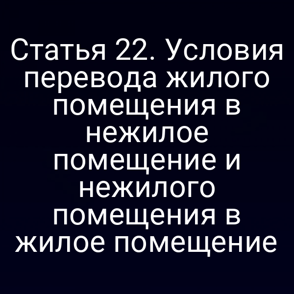 Статья 22. Условия перевода жилого помещения в нежилое помещение и нежилого помещения в жилое помещение