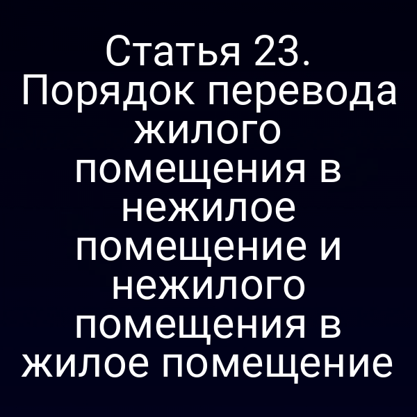 Статья 23. Порядок перевода жилого помещения в нежилое помещение и нежилого помещения в жилое помещение