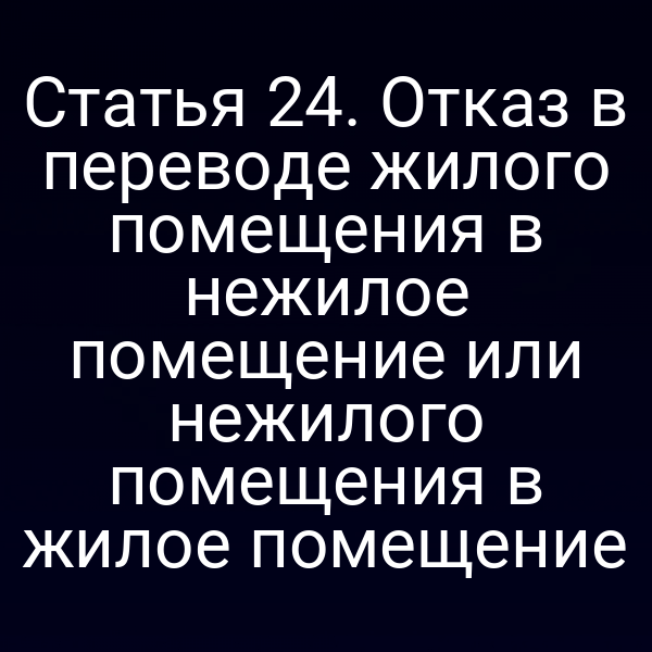 Статья 24. Отказ в переводе жилого помещения в нежилое помещение или нежилого помещения в жилое помещение