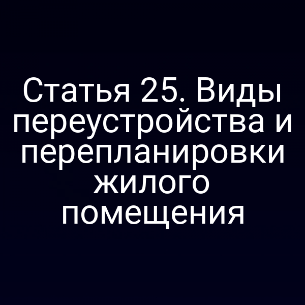 Статья 25. Виды переустройства и перепланировки жилого помещения