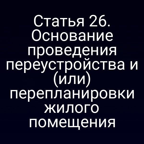 Статья 26. Основание проведения переустройства и (или) перепланировки жилого помещения