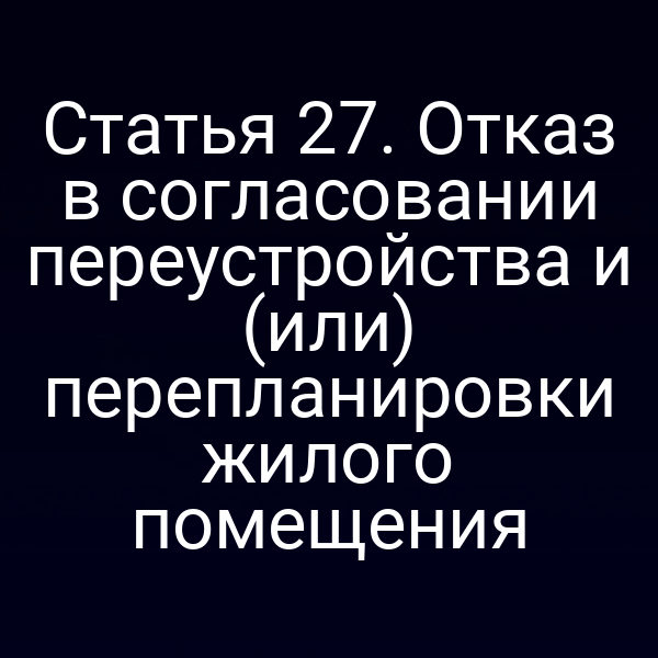 Статья 27. Отказ в согласовании переустройства и (или) перепланировки жилого помещения