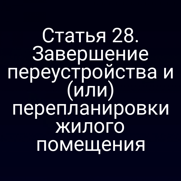 Статья 28. Завершение переустройства и (или) перепланировки жилого помещения