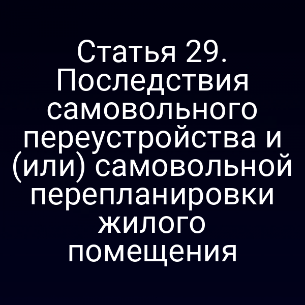 Статья 29. Последствия самовольного переустройства и (или) самовольной перепланировки жилого помещения