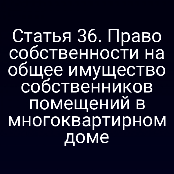 Статья 36. Право собственности на общее имущество собственников помещений в многоквартирном доме