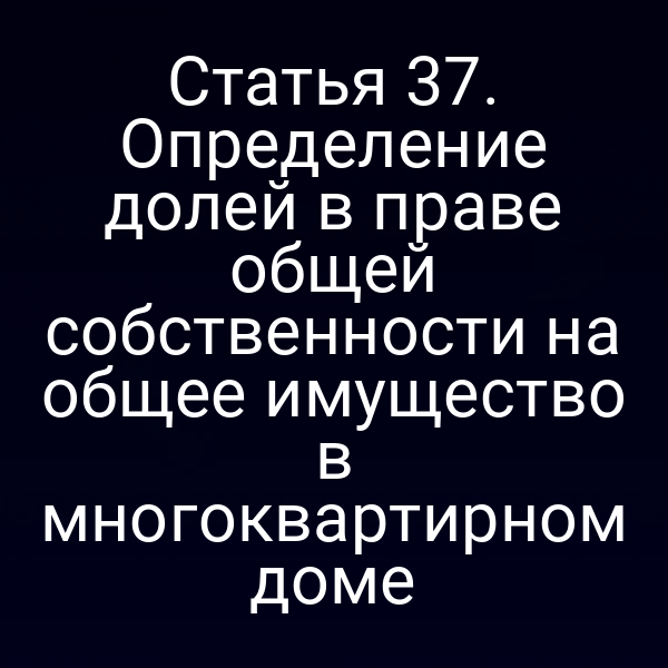 Статья 37. Определение долей в праве общей собственности на общее имущество в многоквартирном доме