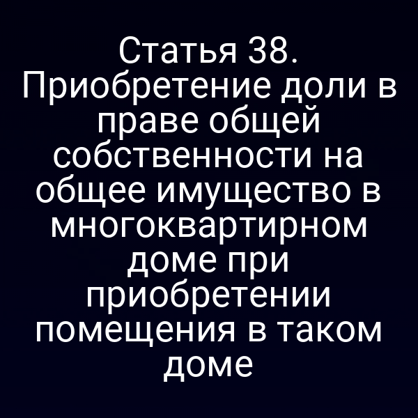 Статья 38. Приобретение доли в праве общей собственности на общее имущество в многоквартирном доме при приобретении помещения в таком доме
