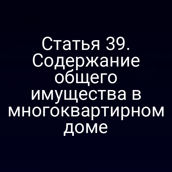 Статья 39. Содержание общего имущества в многоквартирном доме