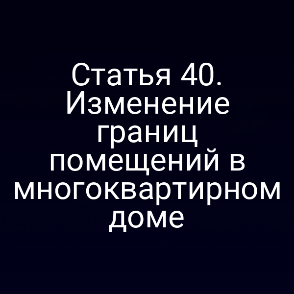 Статья 40. Изменение границ помещений в многоквартирном доме