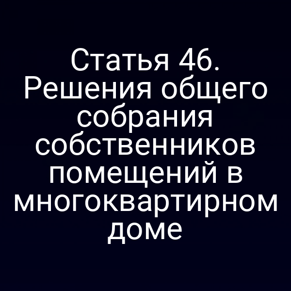 Статья 46. Решения общего собрания собственников помещений в многоквартирном доме