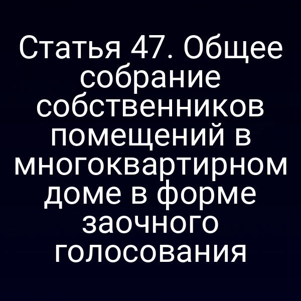 Статья 47. Общее собрание собственников помещений в многоквартирном доме в форме заочного голосования