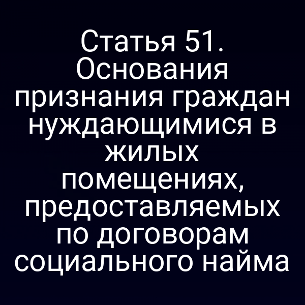 Статья 51. Основания признания граждан нуждающимися в жилых помещениях, предоставляемых по договорам социального найма