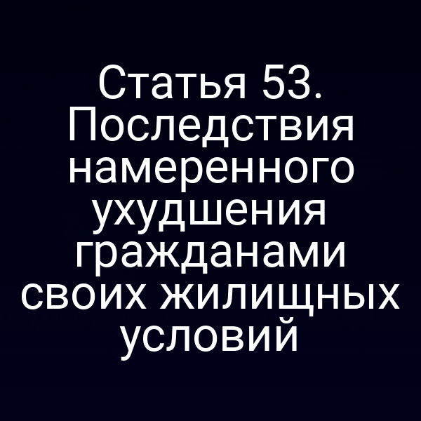 Статья 53. Последствия намеренного ухудшения гражданами своих жилищных условий