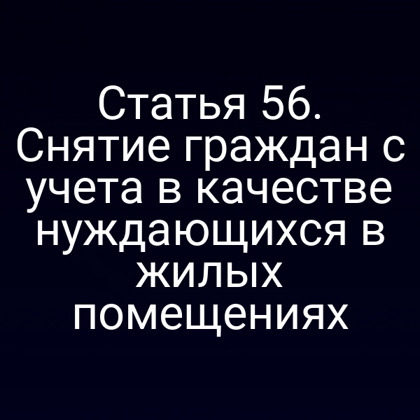 Статья 56. Снятие граждан с учета в качестве нуждающихся в жилых помещениях