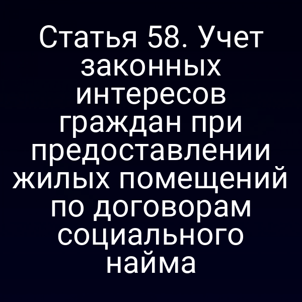 Статья 58. Учет законных интересов граждан при предоставлении жилых помещений по договорам социального найма