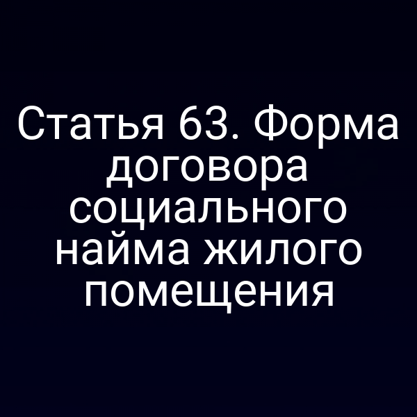 Статья 63. Форма договора социального найма жилого помещения