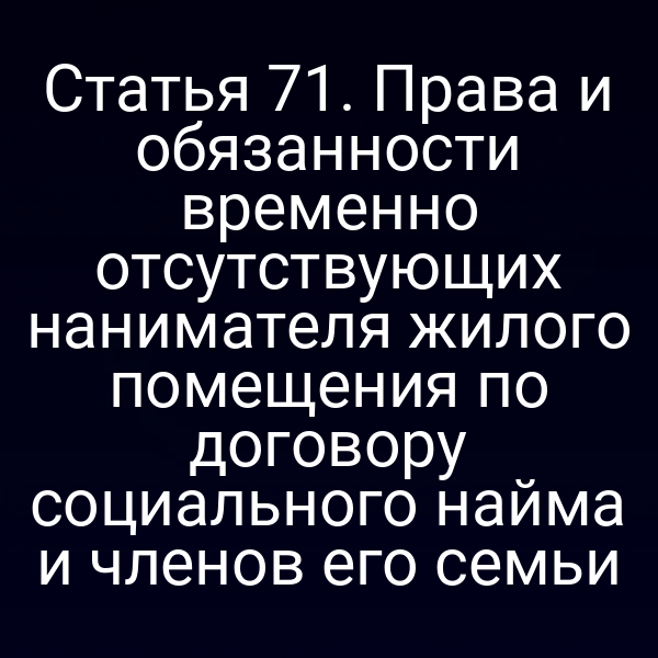 Статья 71. Права и обязанности временно отсутствующих нанимателя жилого помещения по договору социального найма и членов его семьи