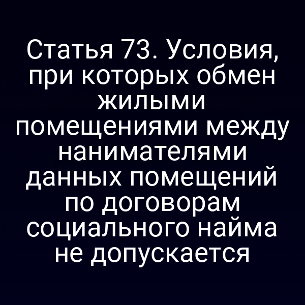 Статья 73. Условия, при которых обмен жилыми помещениями между нанимателями данных помещений по договорам социального найма не допускается