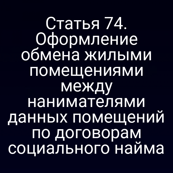 Статья 74. Оформление обмена жилыми помещениями между нанимателями данных помещений по договорам социального найма